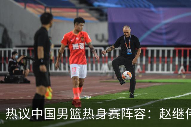 热议中国男篮热身赛阵容：赵继伟担纲老将，广东中锋迎重用良机
